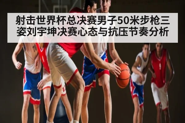 射击世界杯总决赛男子50米步枪三姿刘宇坤决赛心态与抗压节奏分析