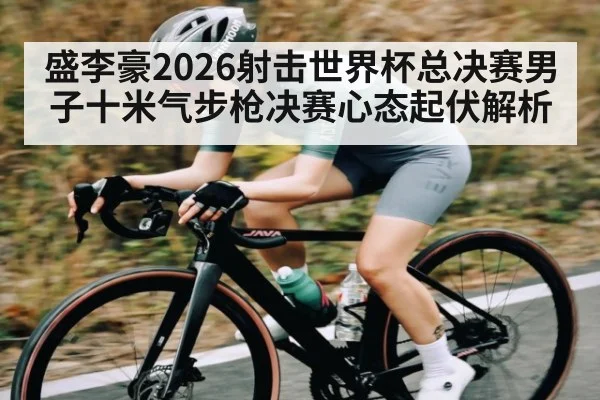 盛李豪2026射击世界杯总决赛男子十米气步枪决赛心态起伏解析
