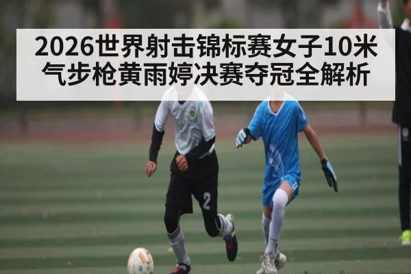 2026世界射击锦标赛女子10米气步枪黄雨婷决赛夺冠全解析